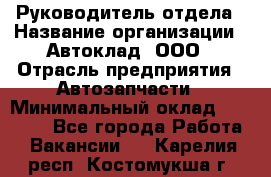 Руководитель отдела › Название организации ­ Автоклад, ООО › Отрасль предприятия ­ Автозапчасти › Минимальный оклад ­ 40 000 - Все города Работа » Вакансии   . Карелия респ.,Костомукша г.